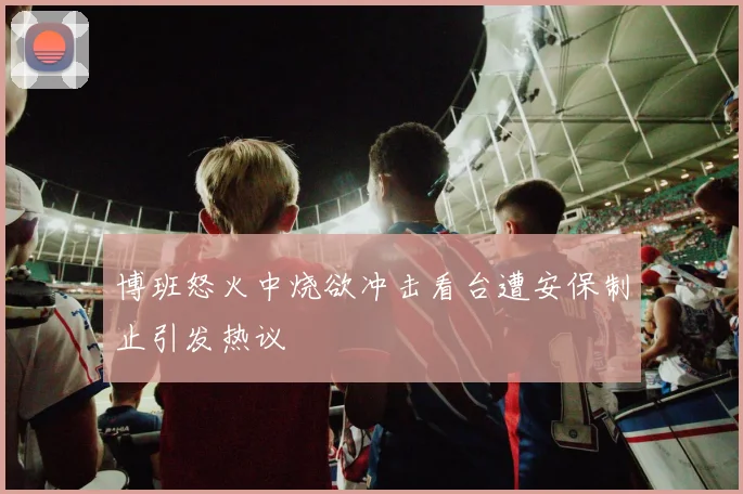 博班怒火中烧欲冲击看台遭安保制止引发热议