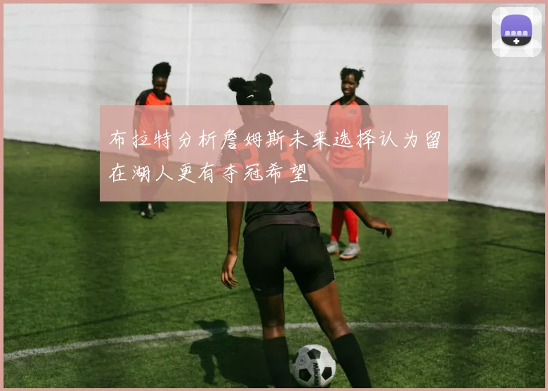 布拉特分析詹姆斯未来选择认为留在湖人更有夺冠希望