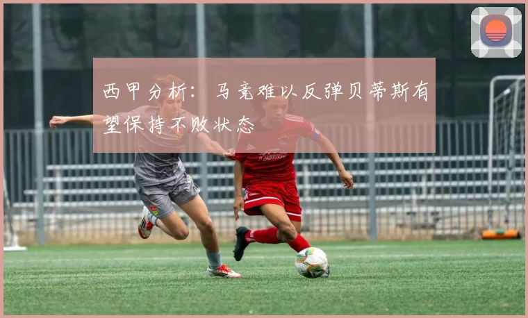 西甲分析：马竞难以反弹贝蒂斯有望保持不败状态