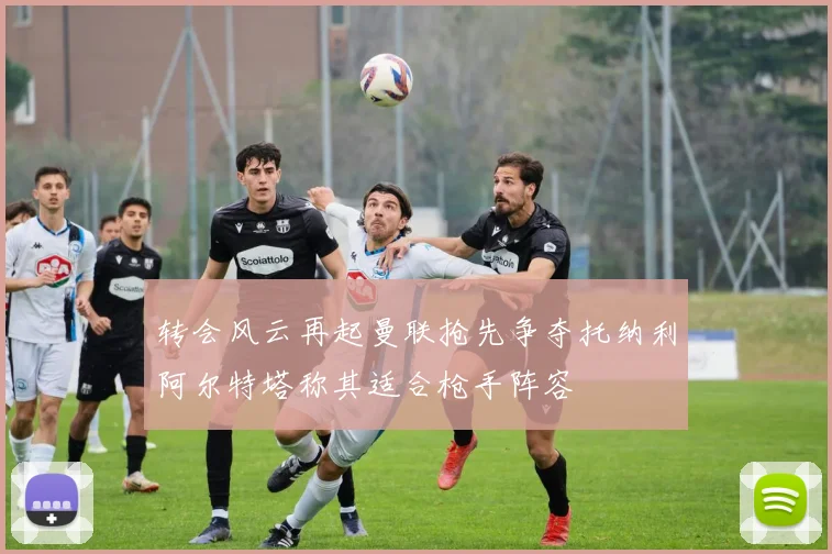 转会风云再起曼联抢先争夺托纳利阿尔特塔称其适合枪手阵容