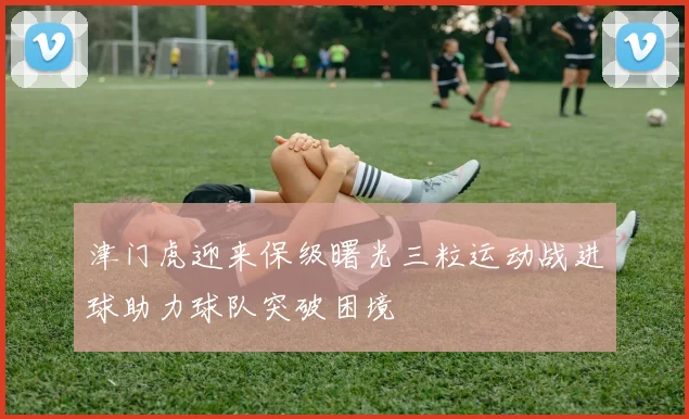 津门虎迎来保级曙光三粒运动战进球助力球队突破困境