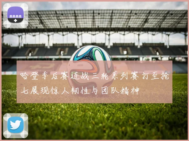 哈登季后赛连战三轮系列赛打至抢七展现惊人韧性与团队精神