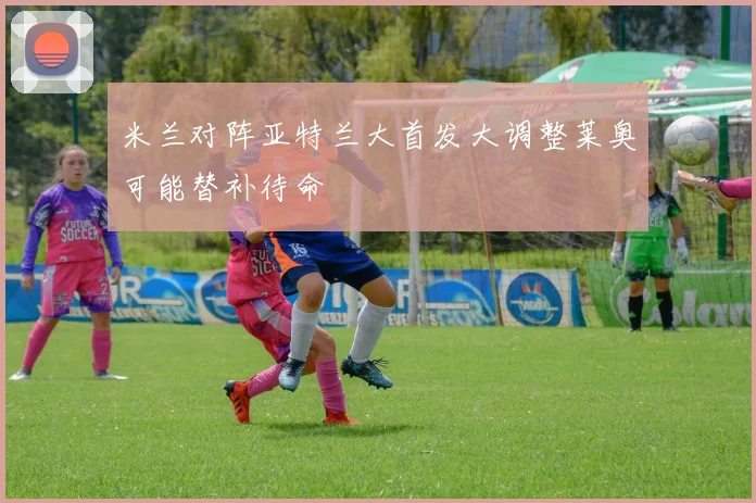 米兰对阵亚特兰大首发大调整莱奥可能替补待命