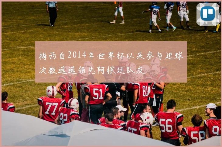 梅西自2014年世界杯以来参与进球次数遥遥领先阿根廷队友