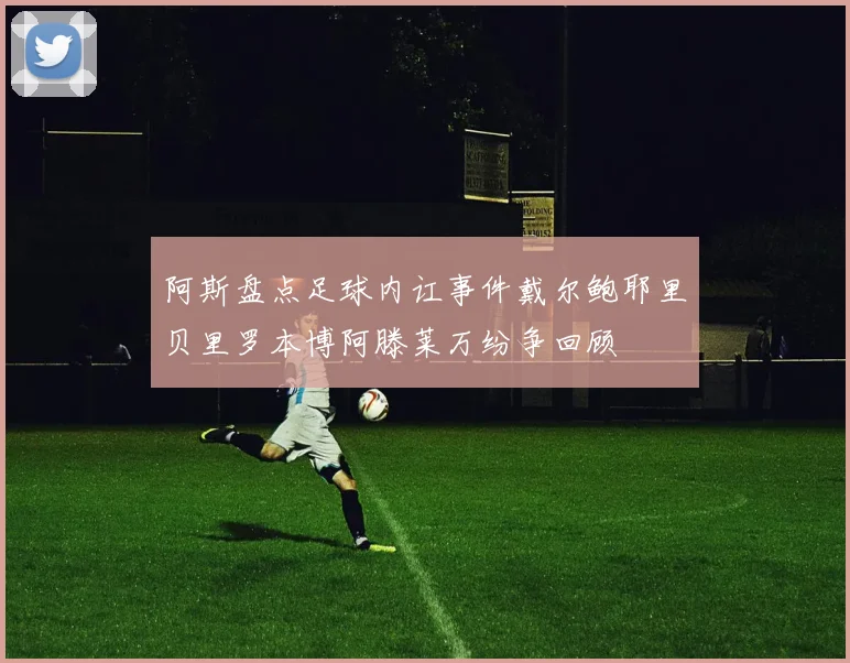 阿斯盘点足球内讧事件戴尔鲍耶里贝里罗本博阿滕莱万纷争回顾