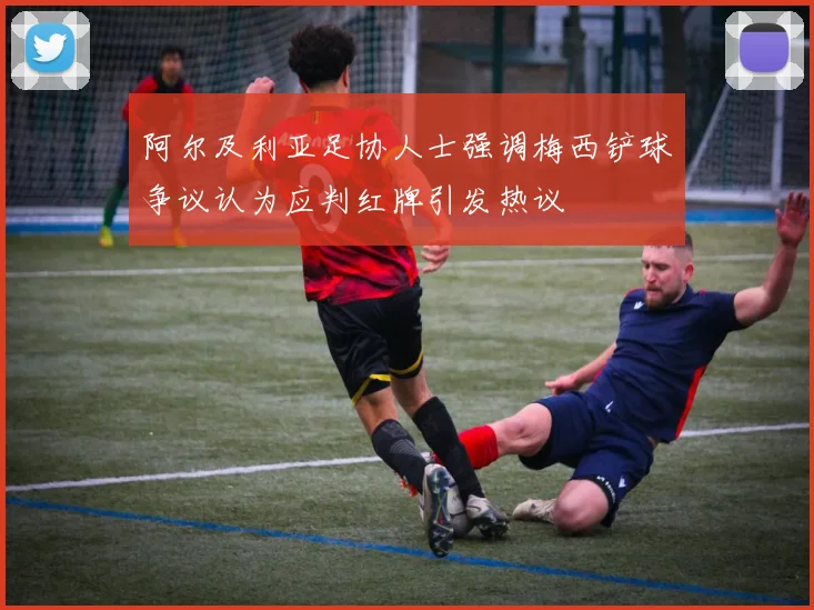 阿尔及利亚足协人士强调梅西铲球争议认为应判红牌引发热议