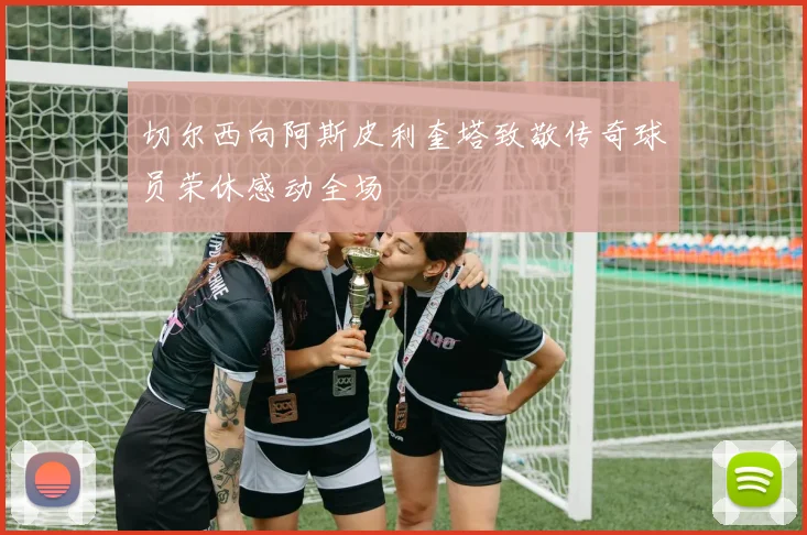 切尔西向阿斯皮利奎塔致敬传奇球员荣休感动全场
