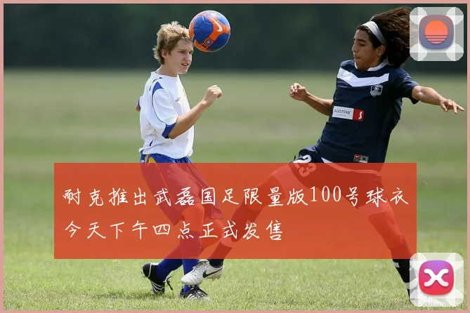 耐克推出武磊国足限量版100号球衣今天下午四点正式发售