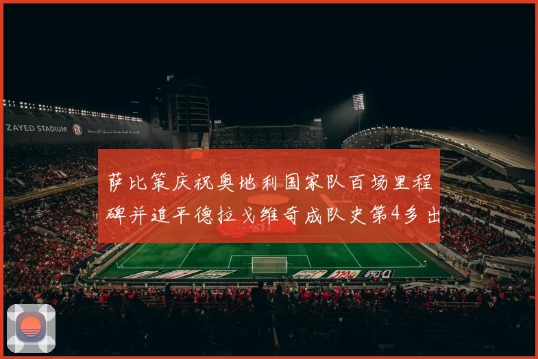 萨比策庆祝奥地利国家队百场里程碑并追平德拉戈维奇成队史第4多出场者
