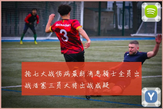 抢七大战伤病最新消息骑士全员出战活塞三员大将出战成疑