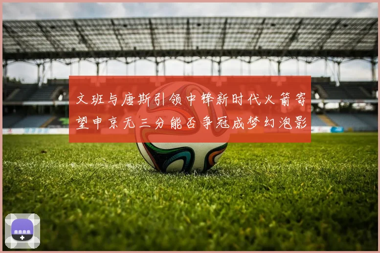 文班与唐斯引领中锋新时代火箭寄望申京无三分能否争冠成梦幻泡影