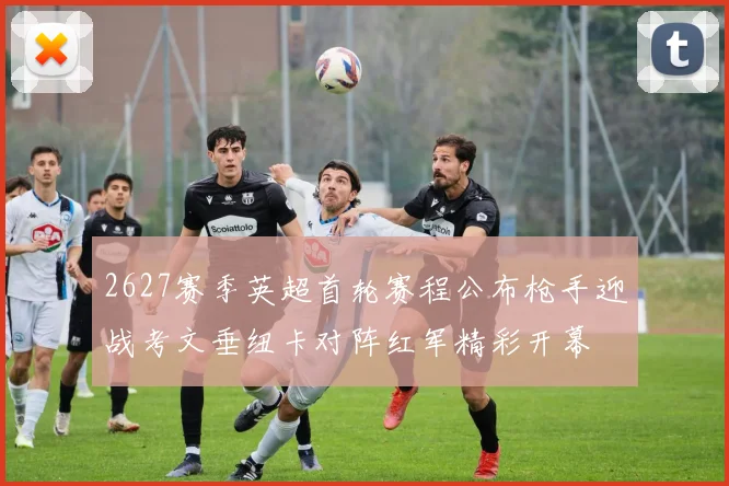 2627赛季英超首轮赛程公布枪手迎战考文垂纽卡对阵红军精彩开幕