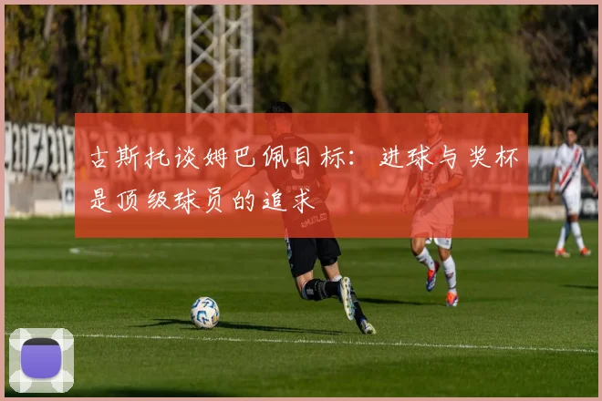 古斯托谈姆巴佩目标：进球与奖杯是顶级球员的追求
