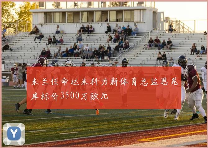 米兰任命达米科为新体育总监恩昆库标价3500万欧元