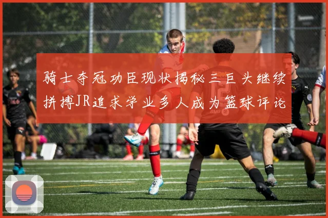 骑士夺冠功臣现状揭秘三巨头继续拼搏JR追求学业多人成为篮球评论员