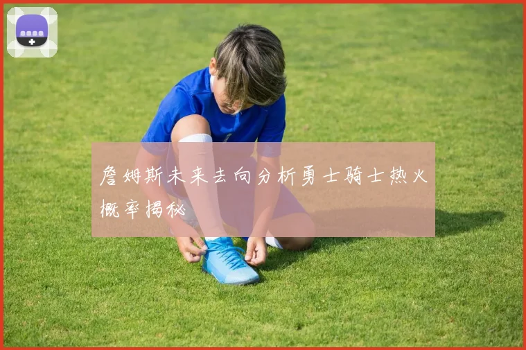詹姆斯未来去向分析勇士骑士热火概率揭秘