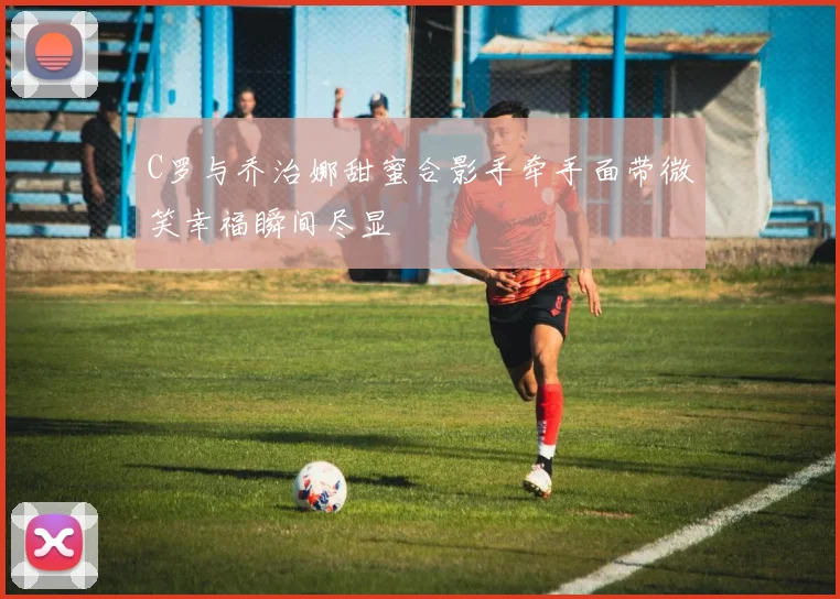 C罗与乔治娜甜蜜合影手牵手面带微笑幸福瞬间尽显