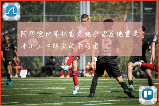 阿玛德世界杯首秀绝杀背后他曾是非洲人口贩卖的幸存者