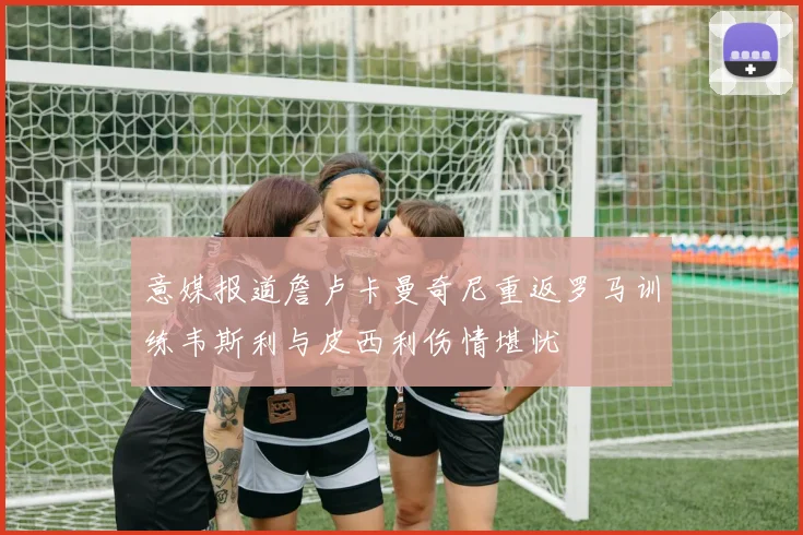 意媒报道詹卢卡曼奇尼重返罗马训练韦斯利与皮西利伤情堪忧