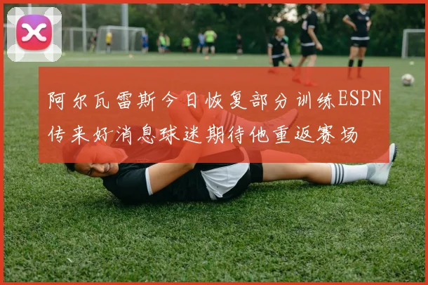 阿尔瓦雷斯今日恢复部分训练ESPN传来好消息球迷期待他重返赛场