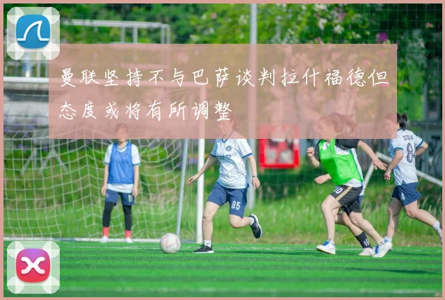 曼联坚持不与巴萨谈判拉什福德但态度或将有所调整