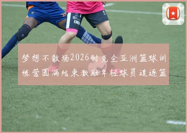 梦想不散场2026耐克全亚洲篮球训练营圆满结束激励年轻球员追逐篮球梦想