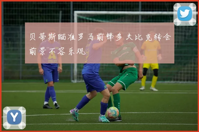 贝蒂斯瞄准罗马前锋多夫比克转会前景不容乐观