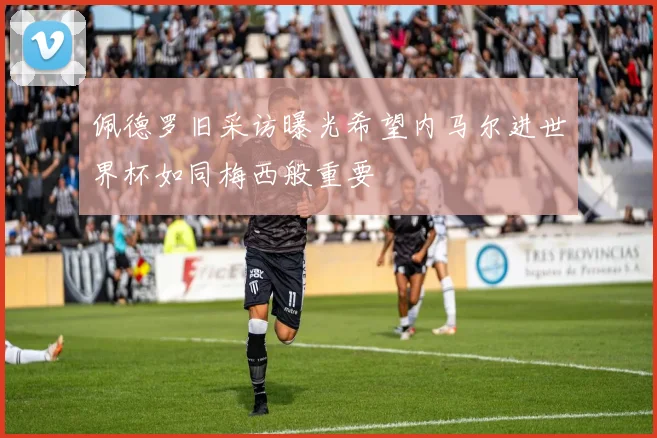 佩德罗旧采访曝光希望内马尔进世界杯如同梅西般重要