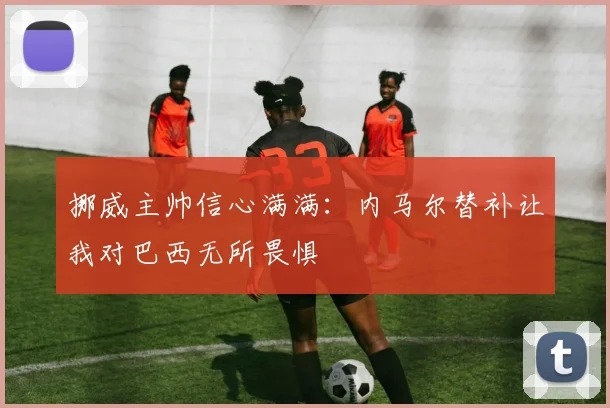 挪威主帅信心满满：内马尔替补让我对巴西无所畏惧
